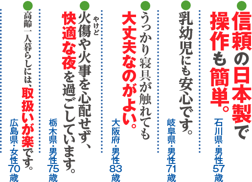 ●信頼の日本製で操作も簡単（石川県・男性・57歳）●乳幼児にも安心です。（岐阜県・男性・71歳）●うっかり寝具が触れても大丈夫なのがよい。（大阪府・男性・83歳）●火傷（やけど）や火事を心配せず、快適な夜を過ごしています。（栃木県・男性・75歳）●高齢一人暮らしには、取扱いが楽です。（広島県・女性・70歳）