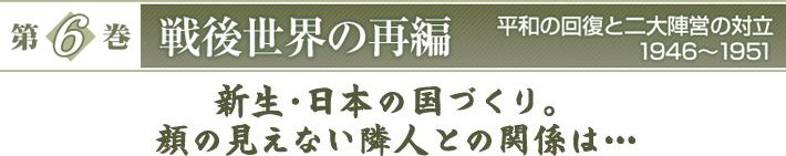 『第6巻　戦後世界の再編　平和の回復と二大陣営の対立　1946～1951』　新生・日本の国づくり。顔の見えない隣人との関係は…