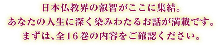 日本仏教界の叡智がここに集結。あなたの人生に深く染みわたるお話が満載です。まずは、全16巻の内容をご確認ください。