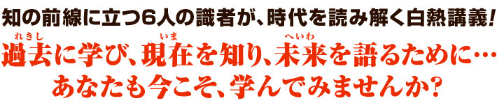 知の前線に立つ6人の識者が、時代を読み解く白熱講義！過去（れきし）に学び、現在（いま）を知り、未来（へいわ）を語るために…。あなたも今こそ、学んでみませんか？