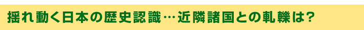揺れ動く日本の歴史認識…近隣諸国との軋轢は？