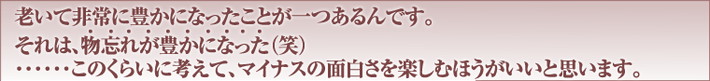 老いて非常に豊かになったことが一つあるんです。それは、物忘れが豊かになった（笑）……このくらいに考えて、マイナスの面白さを楽しむほうがいいと思います。