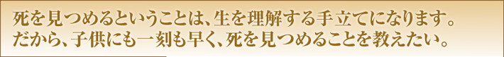死を見つめるということは、生を理解する手立てになります。だから、子供にも一刻も早く、死を見つめることを教えたい。
