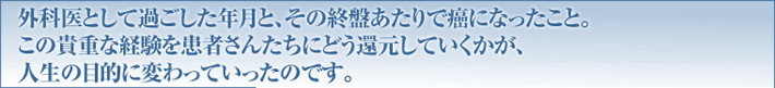 外科医として過ごした年月と、その終盤あたりで癌になったこと。この貴重な経験を患者さんたちにどう還元していくかが、人生の目的に変わっていったのです。