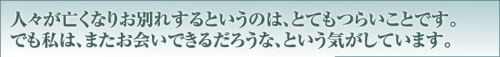 人々が亡くなりお別れするというのは、とてもつらいことです。でも私は、またお会いできるだろうな、という気がしています。
