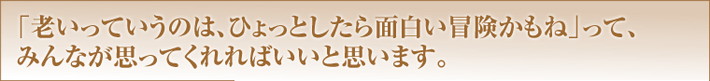 「老いっていうのは、ひょっとしたら面白い冒険かもね」って、みんなが思ってくれればいいと思います。