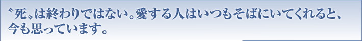 “死”は終わりではない。愛する人はいつもそばにいてくれると、今も思っています。