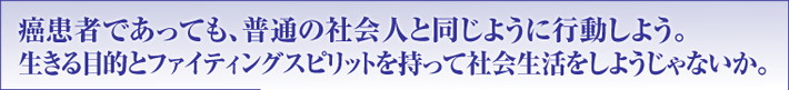 癌患者であっても、普通の社会人と同じように行動しよう。生きる目的とファイティングスピリットを持って社会生活をしようじゃないか。