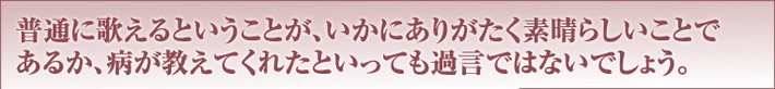 普通に歌えるということが、いかにありがたく素晴らしいことであるか、病が教えてくれたといっても過言ではないでしょう。