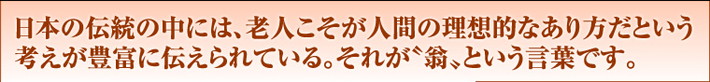 日本の伝統の中には、老人こそが人間の理想的なあり方だという考えが豊富に伝えられている。それが“翁”という言葉です。