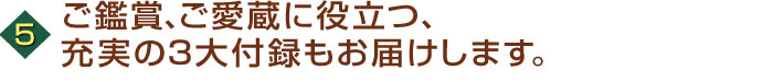 ご鑑賞、ご愛蔵に役立つ、充実の3大付録もお届けします。