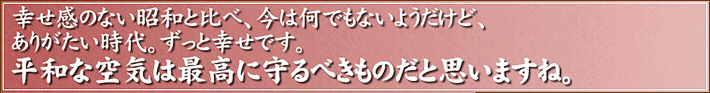 幸せ感のない昭和と比べ、今は何でもないようだけど、ありがたい時代。ずっと幸せです。平和な空気は最高に守るべきものだと思いますね。