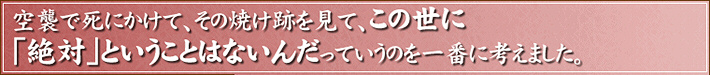 空襲で死にかけて、その焼け跡を見て、この世に「絶対」ということはないんだっていうのを一番に考えました。