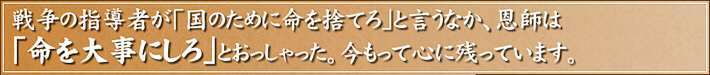 戦争の指導者が「国のために命を捨てろ」と言うなか、恩師は「命を大事にしろ」とおっしゃった。今もって心に残っています。
