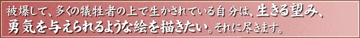 被爆して、多くの犠牲者の上で生かされている自分は、生きる望み、勇気を与えられるような絵を描きたい。それに尽きます。