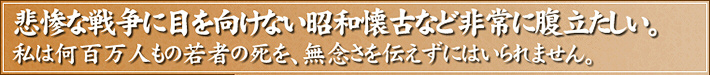 悲惨な戦争に目を向けない昭和懐古など非常に腹立たしい。私は何百万人もの若者の死を、無念さを伝えずにはいられません。