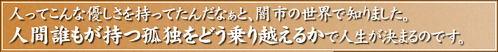 人ってこんな優しさを持ってたんだなぁと、闇市の世界で知りました。人間誰もが持つ孤独をどう乗り越えるかで人生が決まるのです。