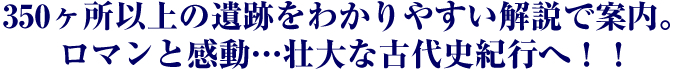 350ヶ所以上の遺跡をわかりやすい解説で案内。ロマンと感動…壮大な古代史紀行へ！！