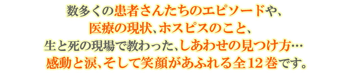 数多くの患者さんたちのエピソードや、医療の現状、ホスピスのこと、生と死の現場で教わった、しあわせの見つけ方…感動と涙、そして笑顔があふれる全12巻です。