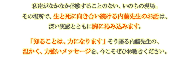 私達がなかなか体験することのない、いのちの現場。その場所で、生と死に向き合い続ける内藤先生のお話は、深い実感とともに胸に沁み込みます。「知ることは、力になります」そう語る内藤先生の、温かく、力強いメッセージを、今こそぜひお聴きください。
