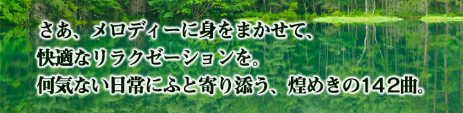 さあ、メロディーに身をまかせて、快適なリラクゼーションを。何気ない日常にふと寄り添う、煌めきの142曲。