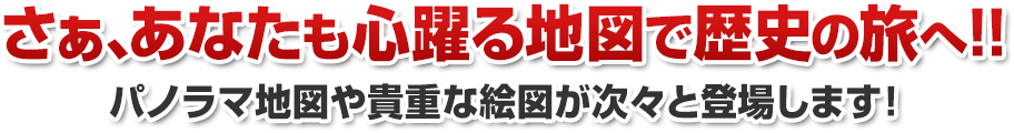 さぁ、あなたも心躍る地図で歴史の旅へ!! パノラマ地図や貴重な絵画が次々と登場します！