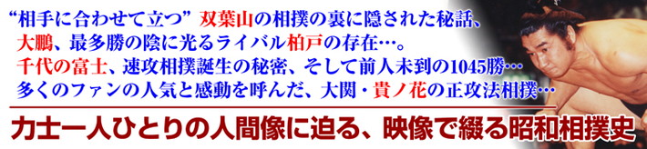 双葉山の相撲に隠された秘話、大鵬最多勝の陰に光るライバル柏戸の存在、千代の富士速攻相撲誕生の秘密、そして前人未到の1045勝、大関貴ノ花の正攻法相撲･･･力士ひとり一人の人間像に迫る、映像で綴る昭和相撲史