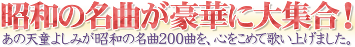 昭和の名曲が豪華に大集合！あの天童よしみが昭和の名曲200曲を、心をこめて歌いあげました。