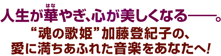 人生が華やぎ、心が美しくなる―。“魂の歌姫”加藤登紀子の、愛に満ちあふれた音楽をあなたへ。