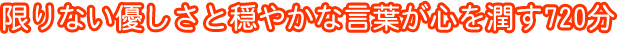 限りない優しさと穏やかな言葉が心を潤す720分