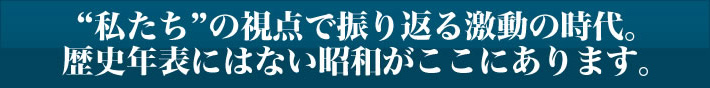 ”私たち”の視点で振り返る激動の時代。歴史年表にはない昭和がここにあります。