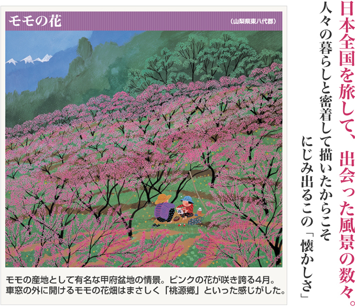 モモの花(山梨県東八代郡) モモの産地として有名な甲府盆地の情景。ピンクの花が咲き誇る4月。車窓の外に開けるモモの花畑はまさしく「桃源郷」といった感じがした。 日本全国を旅して、出会った風景の数々 人々の暮らしと密着して描いたからこそ、にじみ出るこの「懐かしさ」