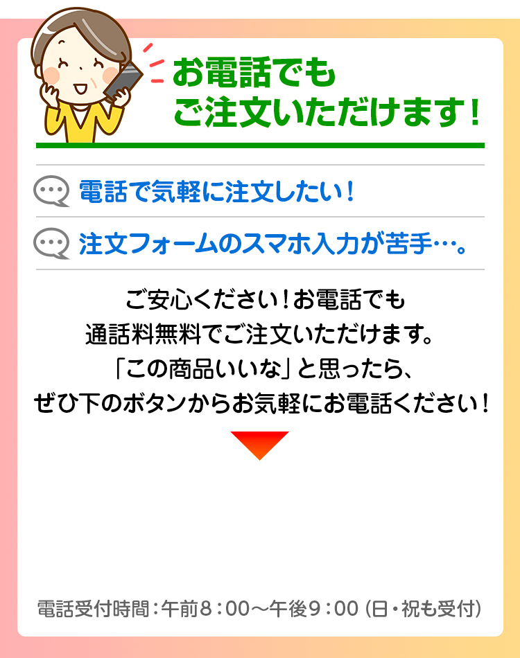 お電話でもご注文いただけます！電話で気軽に注文したい！注文フォームのスマホ入力が苦手、、。そんなあなたには、お電話でのご注文をオススメいたします！「この商品いいな」」と思ったら、ぜひ下のボタンからお気軽にお電話ください！