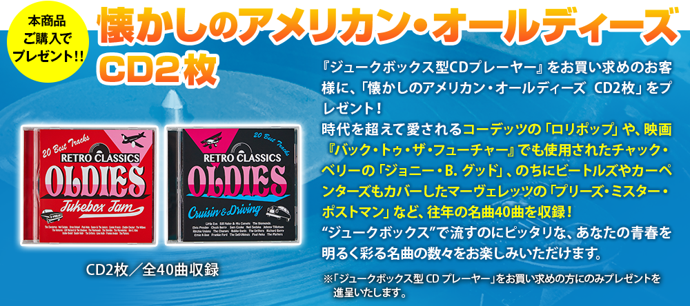 『JUKEBOX型CDプレーヤー』をお買い求めのお客様限定で、「RETRO CLASSIC OLDIES」のCDを2枚プレゼント！
時代を超えて愛される名曲を厳選して、40曲収録！あなたの暮らしに深く溶け込むこと間違いなし。--それが、このCDの魅力。The Chordettesの「Lollipop」など、あの頃をほうふつとさせる楽曲で、オールドアメリカンな雰囲気をより一層お楽しみください！